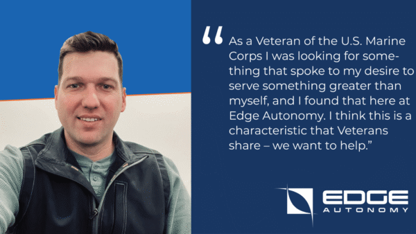 As a Veteran of the U.S. Marine Corps I was looking for something that spoke to my desire to serve something greater than myself, and I found that here at Edge Autonomy. I think this is a characteristic that Veterans share – we want to help.”